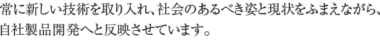 常に新しい技術を取り入れ、社会のあるべき姿と現状をふまえながら、自社製品開発へと反映させています。